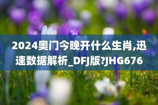 2024奥门今晚开什么生肖,迅速数据解析_DFJ版?JHG676