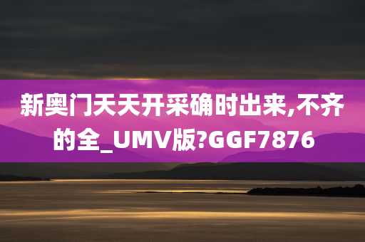 新奥门天天开采确时出来,不齐的全_UMV版?GGF7876