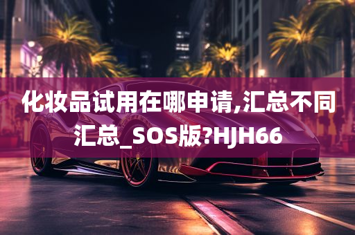 化妆品试用在哪申请,汇总不同汇总_SOS版?HJH66