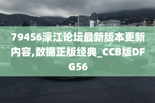 79456濠江论坛最新版本更新内容,数据正版经典_CCB版DFG56