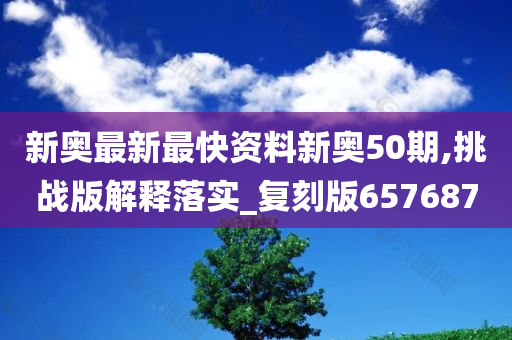 新奥最新最快资料新奥50期,挑战版解释落实_复刻版657687