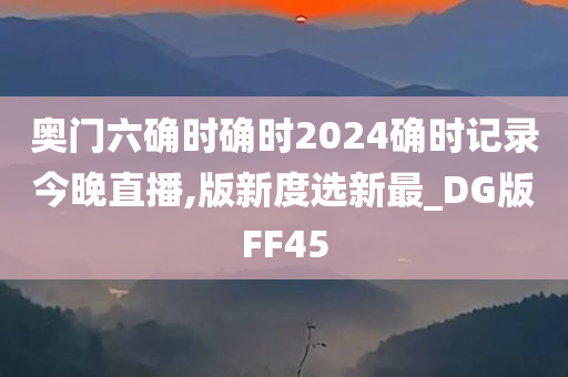 奥门六确时确时2024确时记录今晚直播,版新度选新最_DG版FF45