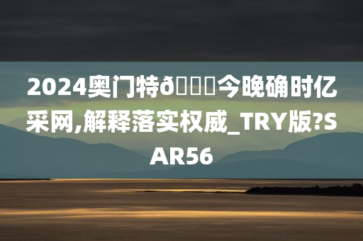 2024奥门特🐎今晚确时亿采网,解释落实权威_TRY版?SAR56