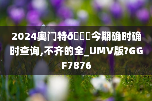 2024奥门特🐎今期确时确时查询,不齐的全_UMV版?GGF7876