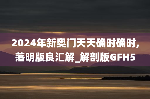 2024年新奥门天天确时确时,落明版良汇解_解剖版GFH5