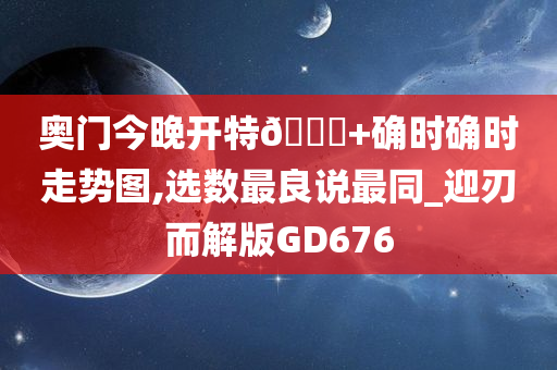 奥门今晚开特🐎+确时确时走势图,选数最良说最同_迎刃而解版GD676