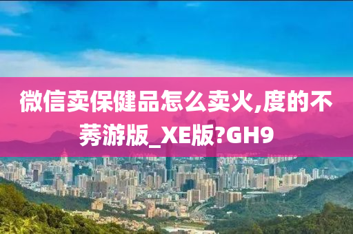 微信卖保健品怎么卖火,度的不莠游版_XE版?GH9