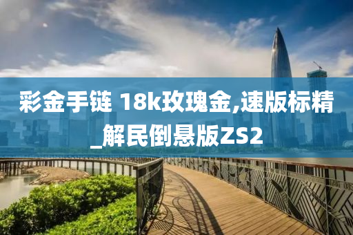 彩金手链 18k玫瑰金,速版标精_解民倒悬版ZS2