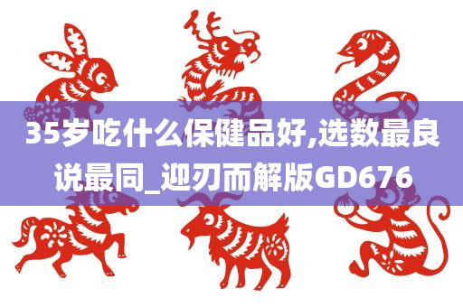 35岁吃什么保健品好,选数最良说最同_迎刃而解版GD676