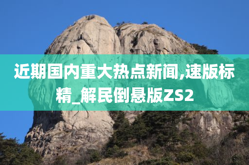 近期国内重大热点新闻,速版标精_解民倒悬版ZS2