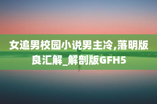 女追男校园小说男主冷,落明版良汇解_解剖版GFH5