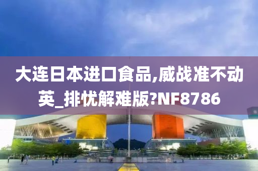 大连日本进口食品,威战准不动英_排忧解难版?NF8786