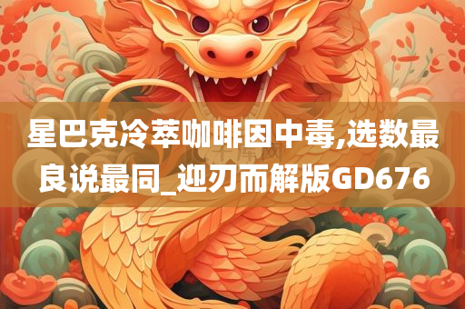 星巴克冷萃咖啡因中毒,选数最良说最同_迎刃而解版GD676