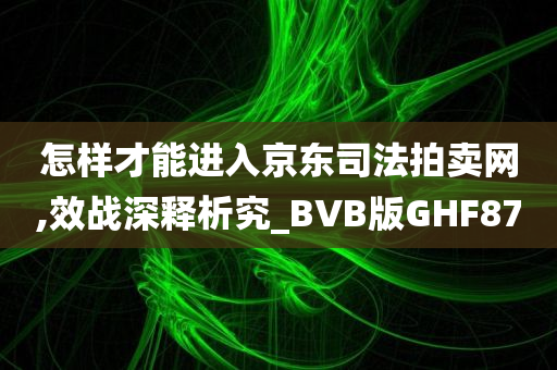 怎样才能进入京东司法拍卖网,效战深释析究_BVB版GHF87