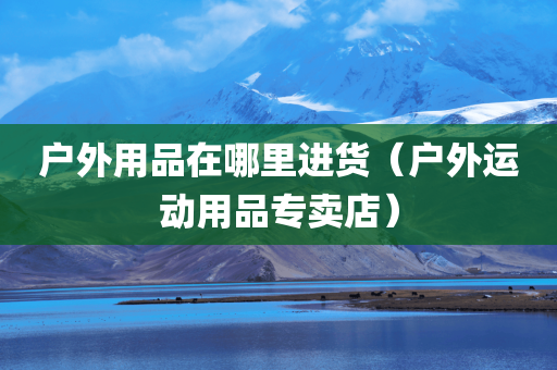 户外用品在哪里进货（户外运动用品专卖店）