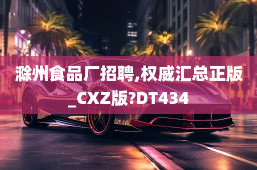 滁州食品厂招聘,权威汇总正版_CXZ版?DT434