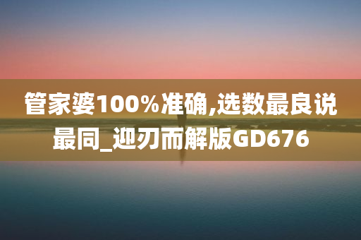 管家婆100%准确,选数最良说最同_迎刃而解版GD676