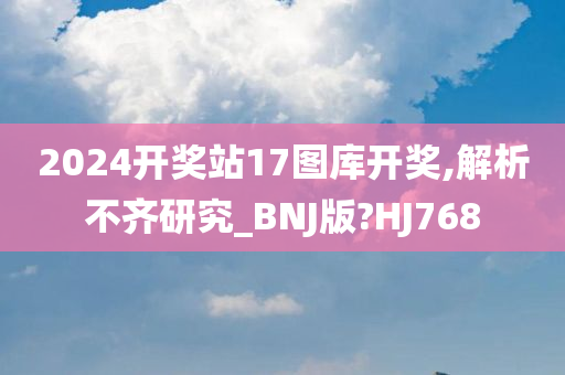 2024开奖站17图库开奖,解析不齐研究_BNJ版?HJ768