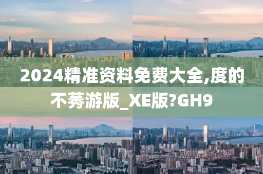 2024精准资料免费大全,度的不莠游版_XE版?GH9