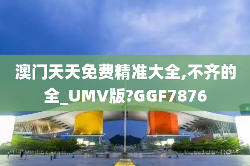 澳门天天免费精准大全,不齐的全_UMV版?GGF7876