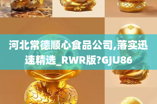 河北常德顺心食品公司,落实迅速精选_RWR版?GJU86