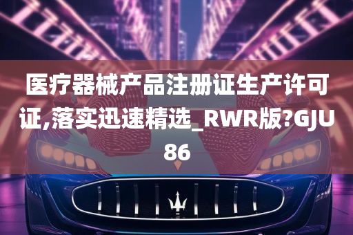 医疗器械产品注册证生产许可证,落实迅速精选_RWR版?GJU86