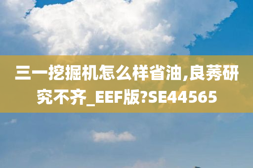 三一挖掘机怎么样省油,良莠研究不齐_EEF版?SE44565