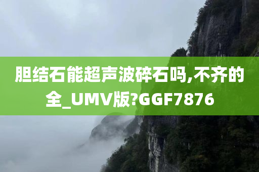 胆结石能超声波碎石吗,不齐的全_UMV版?GGF7876