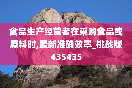 食品生产经营者在采购食品或原料时,最新准确效率_挑战版435435