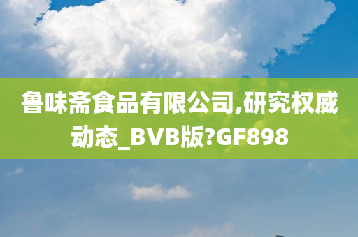 鲁味斋食品有限公司,研究权威动态_BVB版?GF898