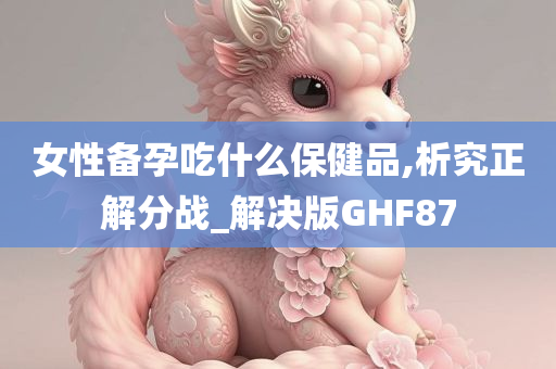 女性备孕吃什么保健品,析究正解分战_解决版GHF87