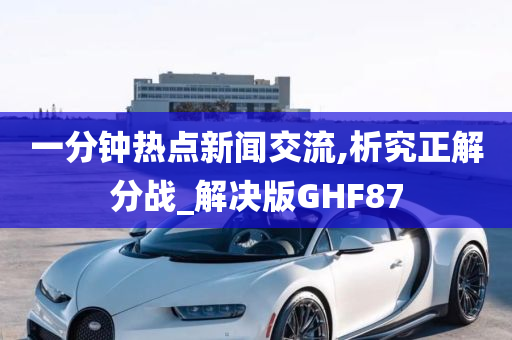 一分钟热点新闻交流,析究正解分战_解决版GHF87