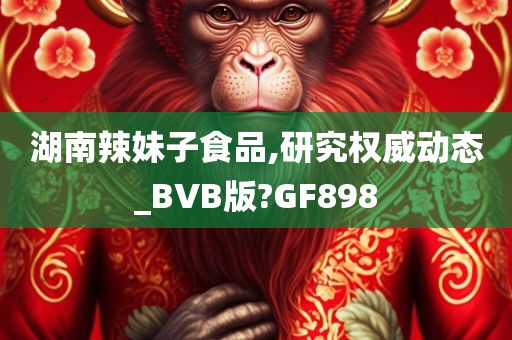 湖南辣妹子食品,研究权威动态_BVB版?GF898