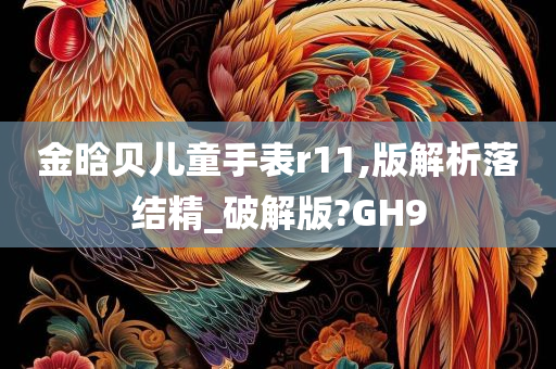 金晗贝儿童手表r11,版解析落结精_破解版?GH9