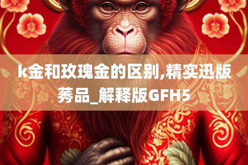 k金和玫瑰金的区别,精实迅版莠品_解释版GFH5