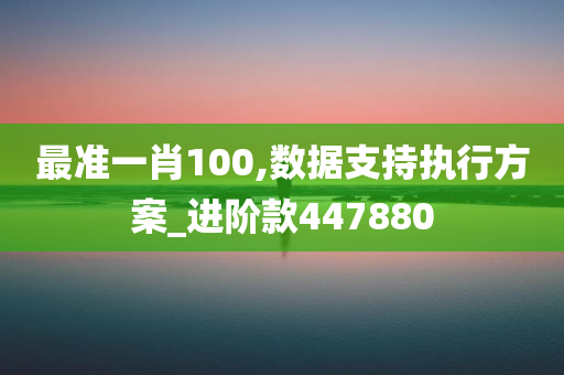 最准一肖100,数据支持执行方案_进阶款447880