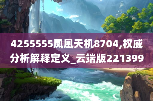 4255555凤凰天机8704,权威分析解释定义_云端版221399