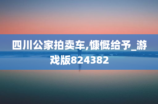 四川公家拍卖车,慷慨给予_游戏版824382