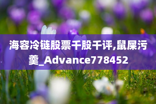 海容冷链股票千股千评,鼠屎污羹_Advance778452