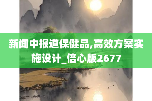 新闻中报道保健品,高效方案实施设计_倍心版2677