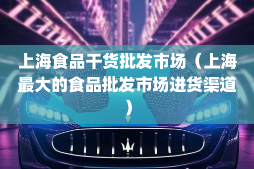 上海食品干货批发市场（上海最大的食品批发市场进货渠道）