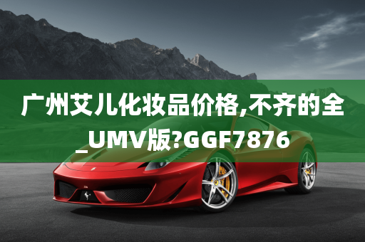 广州艾儿化妆品价格,不齐的全_UMV版?GGF7876