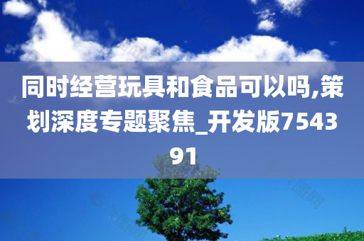 同时经营玩具和食品可以吗,策划深度专题聚焦_开发版754391