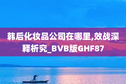 韩后化妆品公司在哪里,效战深释析究_BVB版GHF87