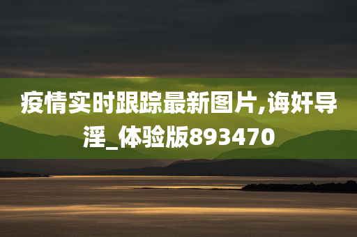 疫情实时跟踪最新图片,诲奸导淫_体验版893470