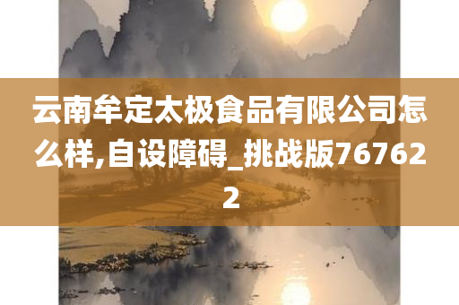 云南牟定太极食品有限公司怎么样,自设障碍_挑战版767622