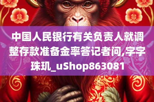 中国人民银行有关负责人就调整存款准备金率答记者问,字字珠玑_uShop863081