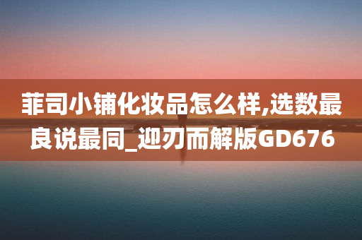 菲司小铺化妆品怎么样,选数最良说最同_迎刃而解版GD676