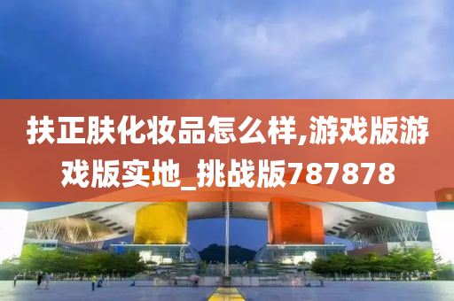 扶正肤化妆品怎么样,游戏版游戏版实地_挑战版787878