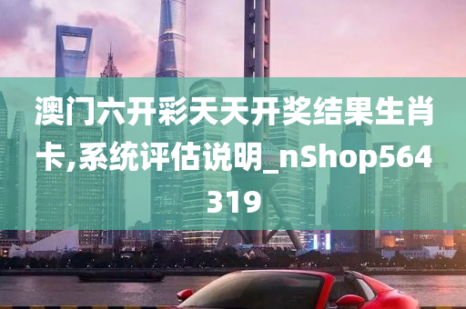 澳门六开彩天天开奖结果生肖卡,系统评估说明_nShop564319